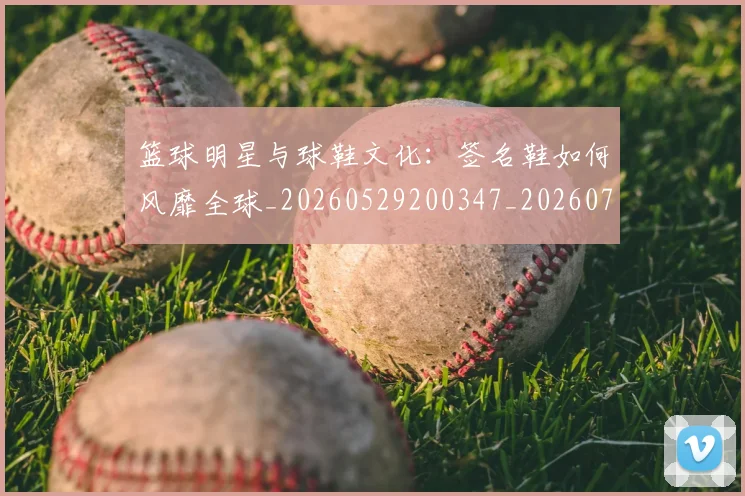 篮球明星与球鞋文化：签名鞋如何风靡全球_20260529200347_20260708195951