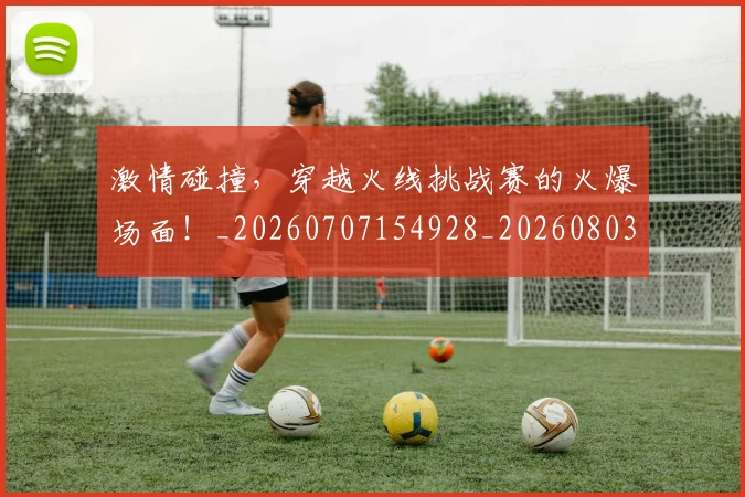 激情碰撞，穿越火线挑战赛的火爆场面！_20260707154928_20260803133450