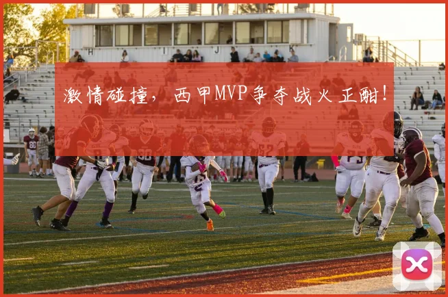 激情碰撞，西甲MVP争夺战火正酣！