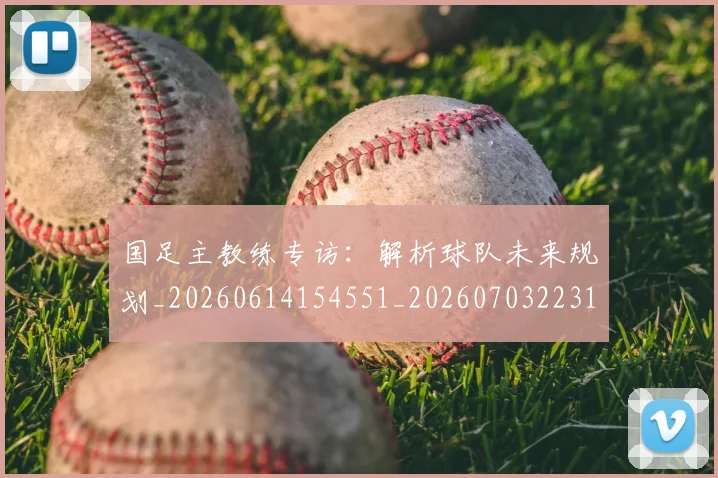 国足主教练专访：解析球队未来规划_20260614154551_20260703223144