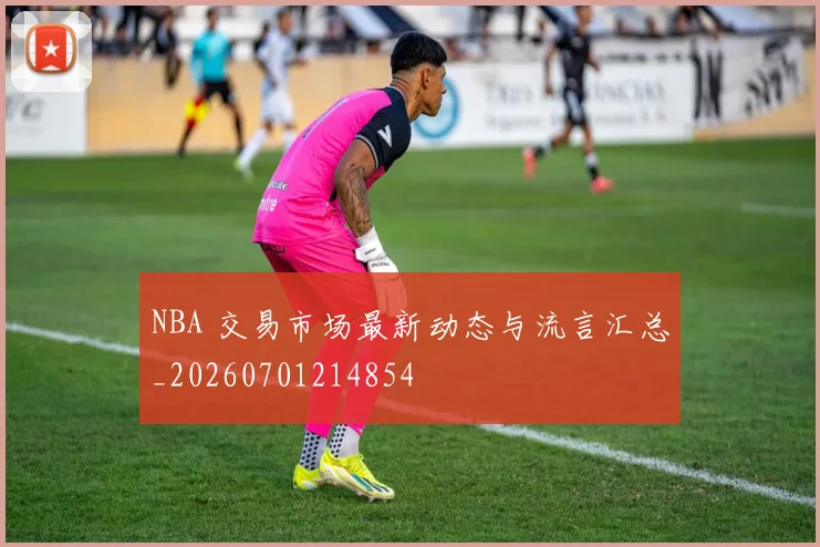 NBA 交易市场最新动态与流言汇总_20260701214854