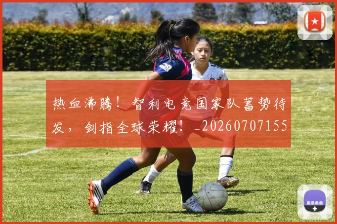 热血沸腾！智利电竞国家队蓄势待发，剑指全球荣耀！_20260707155045