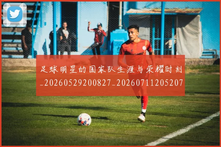 足球明星的国家队生涯与荣耀时刻_20260529200827_20260711205207
