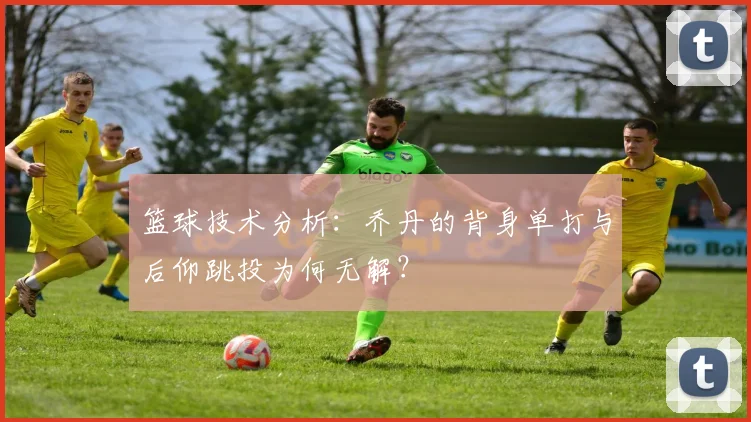 篮球技术分析:乔丹的背身单打与后仰跳投为何无解?