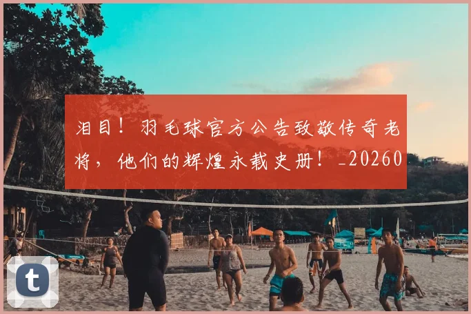 泪目！羽毛球官方公告致敬传奇老将，他们的辉煌永载史册！_20260707154329