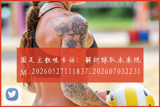 国足主教练专访:解析球队未来规划_20260527111837_20260703223144