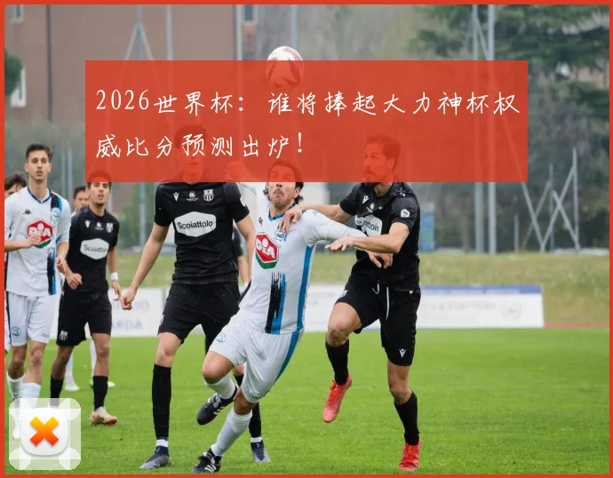 2026世界杯:谁将捧起大力神杯权威比分预测出炉!
