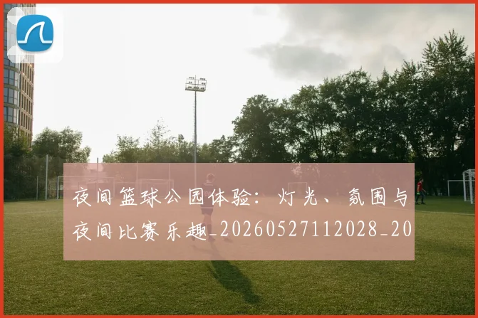 夜间篮球公园体验:灯光、氛围与夜间比赛乐趣_20260527112028_20260703225438