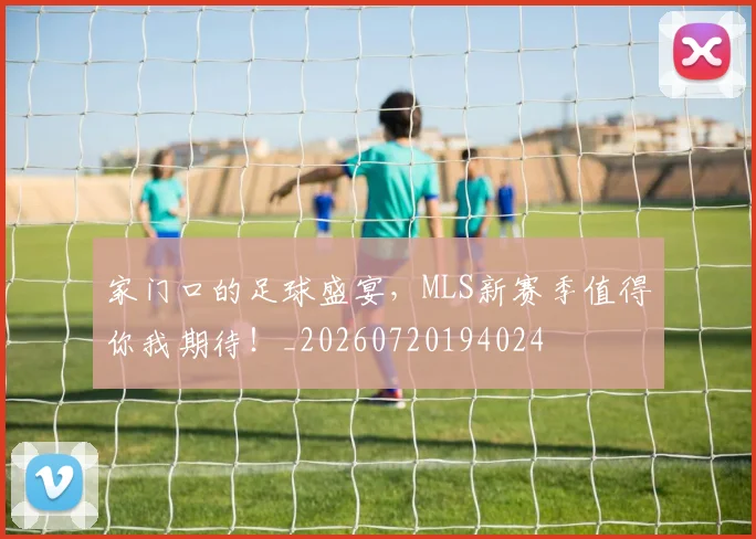 家门口的足球盛宴，MLS新赛季值得你我期待！_20260720194024