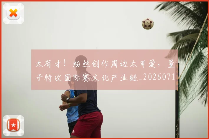 太有才！粉丝创作周边太可爱，量子特攻国际赛文化产业链_20260719172439