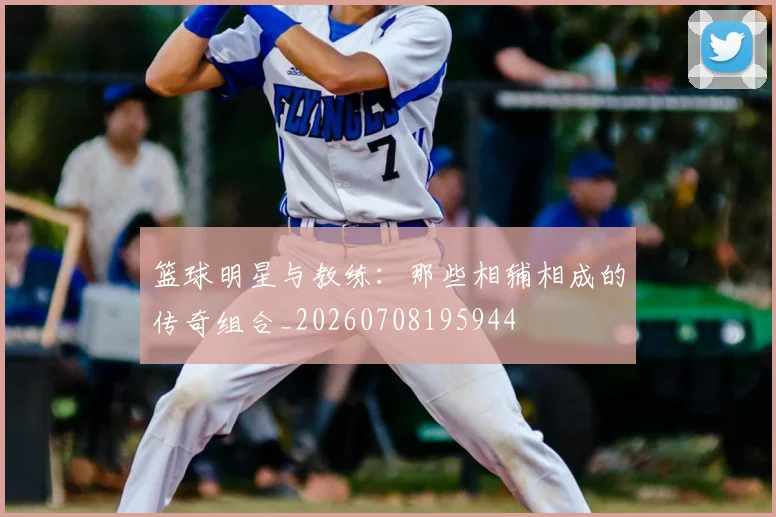 篮球明星与教练:那些相辅相成的传奇组合_20260708195944