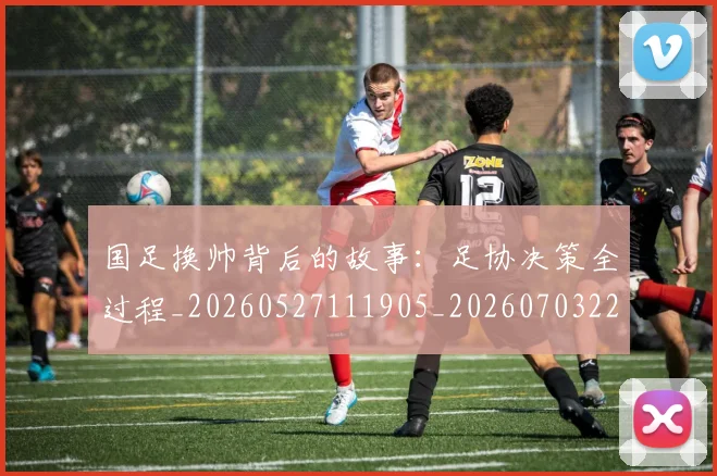 国足换帅背后的故事：足协决策全过程_20260527111905_20260703223840_20260719164204