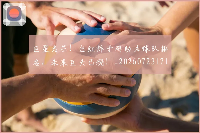 巨星光芒！当红炸子鸡助力球队排名，未来巨头已现！_20260723171744