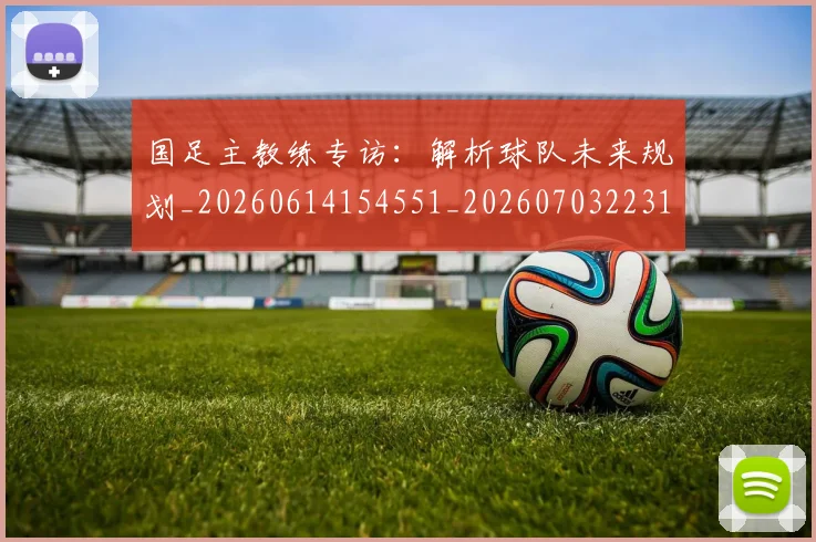 国足主教练专访：解析球队未来规划_20260614154551_20260703223144