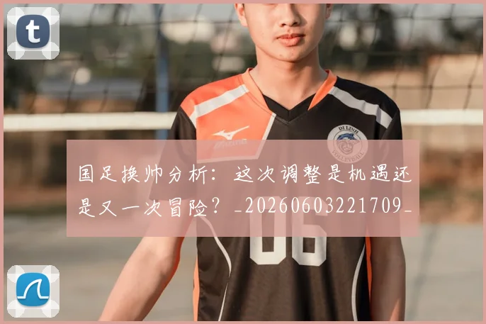 国足换帅分析：这次调整是机遇还是又一次冒险？_20260603221709_20260720181039