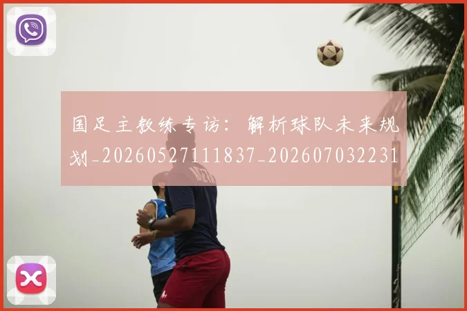 国足主教练专访：解析球队未来规划_20260527111837_20260703223144