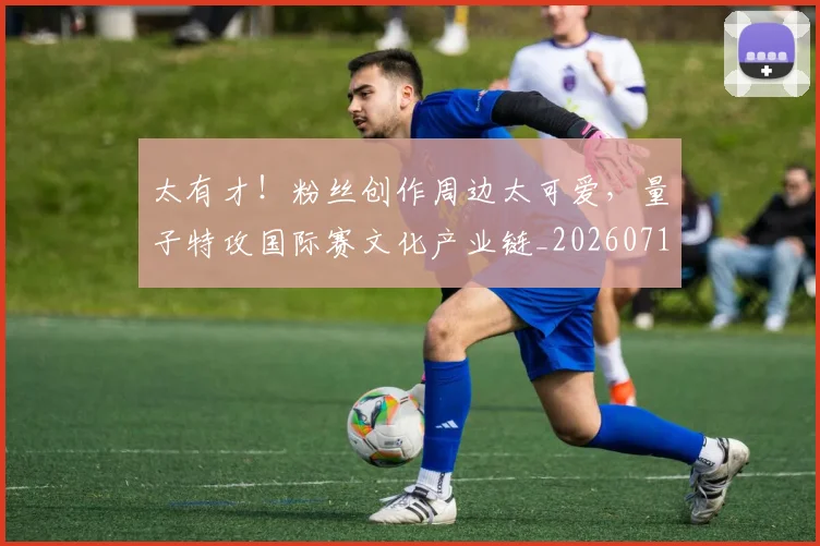 太有才!粉丝创作周边太可爱,量子特攻国际赛文化产业链_20260719172439