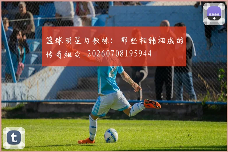 篮球明星与教练:那些相辅相成的传奇组合_20260708195944