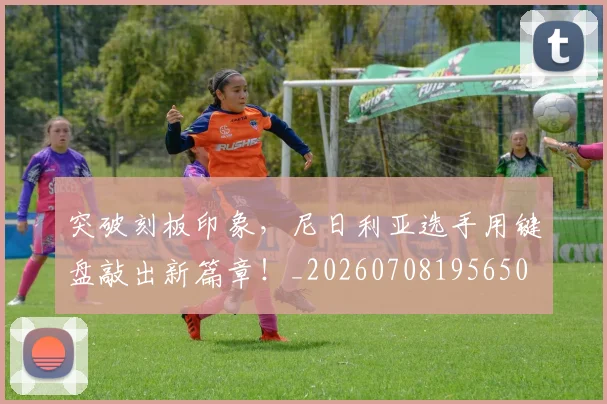 突破刻板印象,尼日利亚选手用键盘敲出新篇章!_20260708195650
