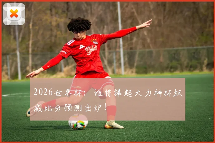 2026世界杯:谁将捧起大力神杯权威比分预测出炉!
