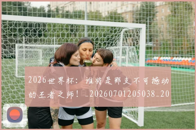 2026世界杯：谁将是那支不可撼动的王者之师！_20260701205038_20260712041208