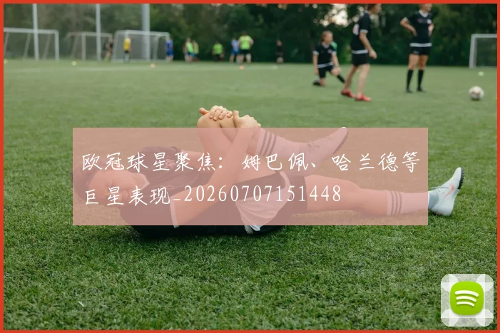 欧冠球星聚焦:姆巴佩、哈兰德等巨星表现_20260707151448
