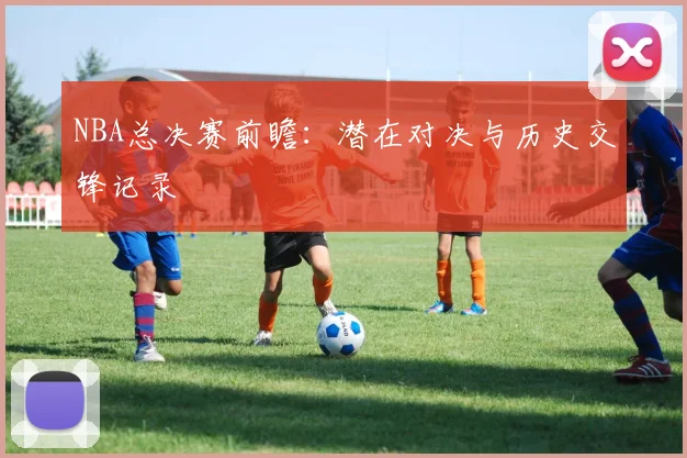NBA总决赛前瞻：潜在对决与历史交锋记录