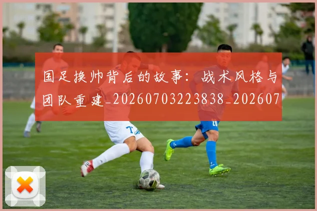 国足换帅背后的故事：战术风格与团队重建_20260703223838_20260719164200