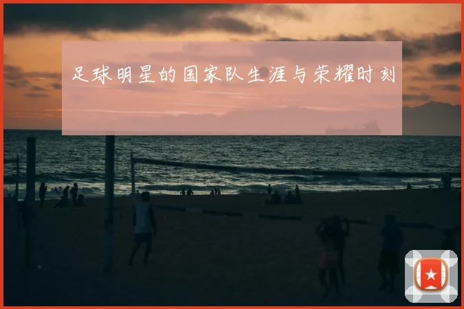 足球明星的国家队生涯与荣耀时刻