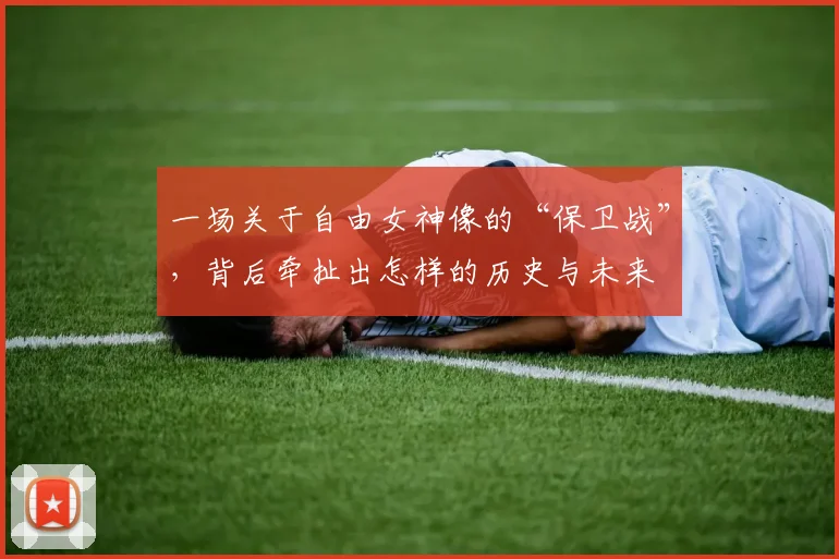 一场关于自由女神像的“保卫战”,背后牵扯出怎样的历史与未来