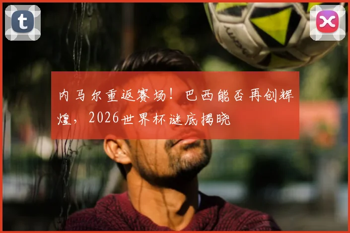 内马尔重返赛场!巴西能否再创辉煌,2026世界杯谜底揭晓