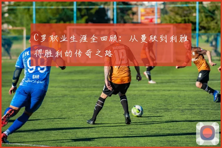 C罗职业生涯全回顾:从曼联到利雅得胜利的传奇之路