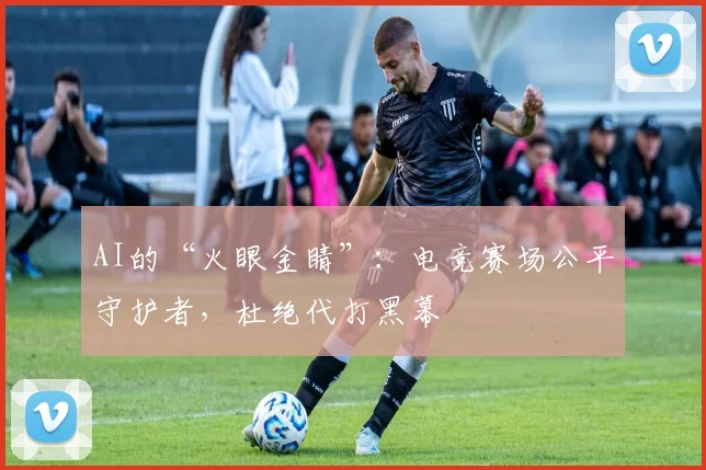 AI的“火眼金睛”：电竞赛场公平守护者，杜绝代打黑幕